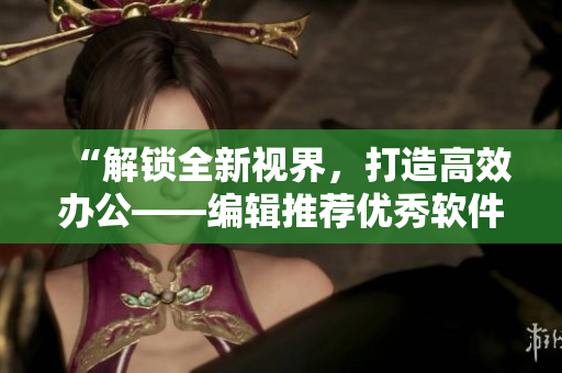 “解锁全新视界，打造高效办公——编辑推荐优秀软件资源”