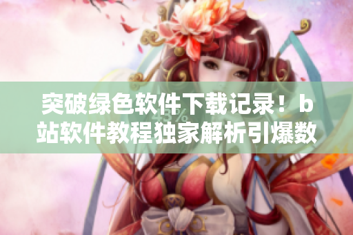 突破绿色软件下载记录！b站软件教程独家解析引爆数百万点击