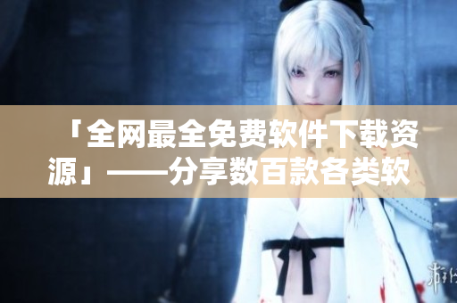 「全网最全免费软件下载资源」——分享数百款各类软件及详细评测