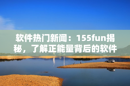 软件热门新闻：155fun揭秘，了解正能量背后的软件开发背景！