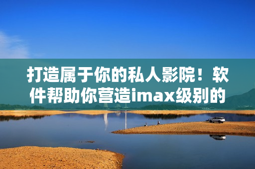 打造属于你的私人影院！软件帮助你营造imax级别的家庭影院体验