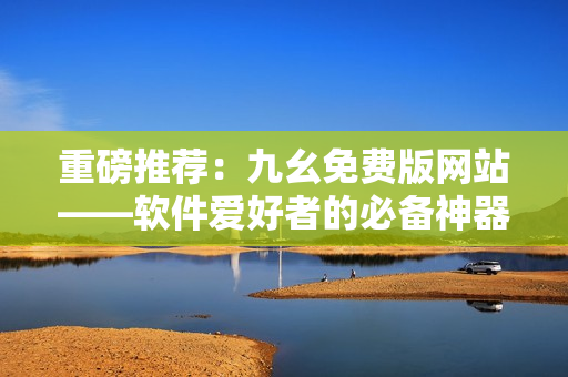 重磅推荐：九幺免费版网站——软件爱好者的必备神器！