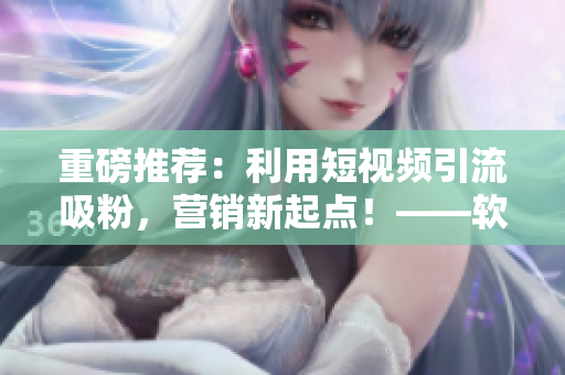重磅推荐：利用短视频引流吸粉，营销新起点！——软件行业跨界走进短视频
