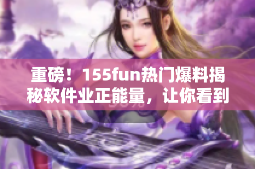 重磅！155fun热门爆料揭秘软件业正能量，让你看到软件行业最积极面