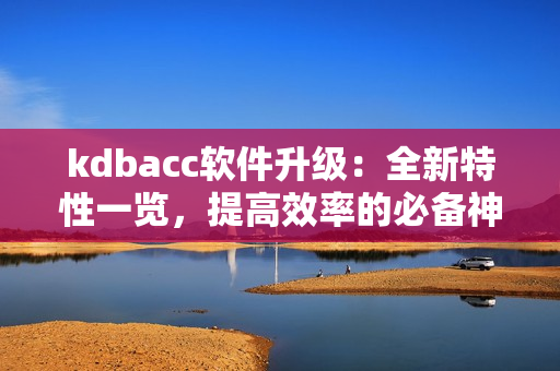 kdbacc软件升级：全新特性一览，提高效率的必备神器！