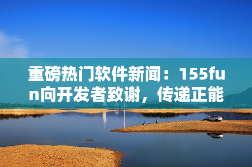 重磅热门软件新闻：155fun向开发者致谢，传递正能量