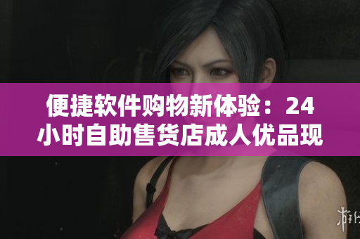 便捷软件购物新体验：24小时自助售货店成人优品现已支持在线购买