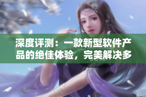 深度评测：一款新型软件产品的绝佳体验，完美解决多方面问题