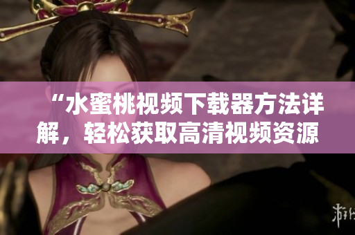 “水蜜桃视频下载器方法详解，轻松获取高清视频资源”