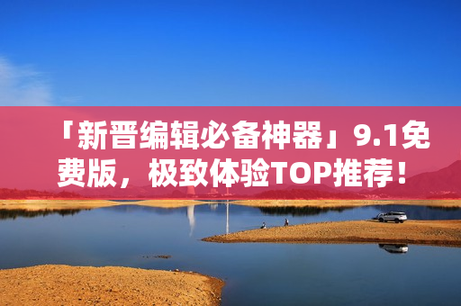 「新晋编辑必备神器」9.1免费版，极致体验TOP推荐！——软件篇