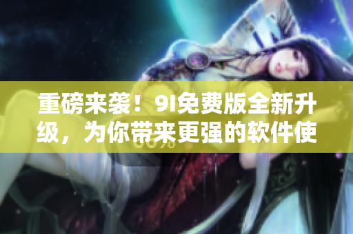 重磅来袭！9I免费版全新升级，为你带来更强的软件使用体验！