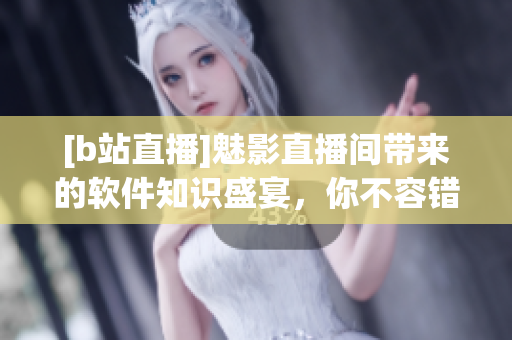 [b站直播]魅影直播间带来的软件知识盛宴，你不容错过！