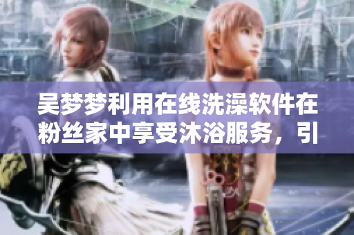 吴梦梦利用在线洗澡软件在粉丝家中享受沐浴服务，引起热议