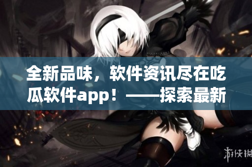 全新品味，软件资讯尽在吃瓜软件app！——探索最新最实用的软件信息