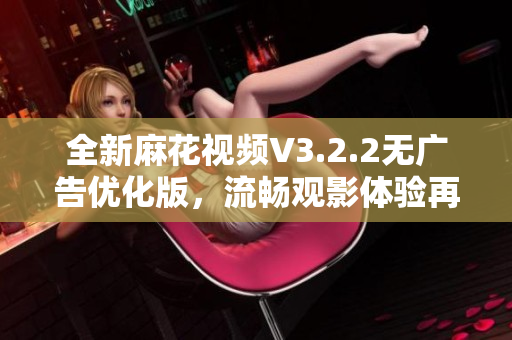 全新麻花视频V3.2.2无广告优化版，流畅观影体验再提升！