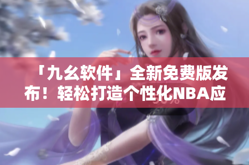 「九幺软件」全新免费版发布！轻松打造个性化NBA应用程序