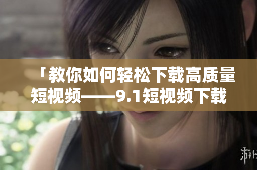 「教你如何轻松下载高质量短视频——9.1短视频下载软件推荐」