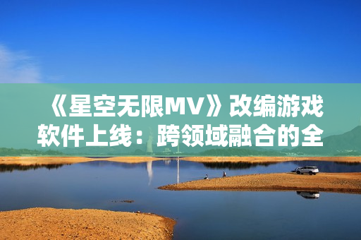 《星空无限MV》改编游戏软件上线：跨领域融合的全新体验！