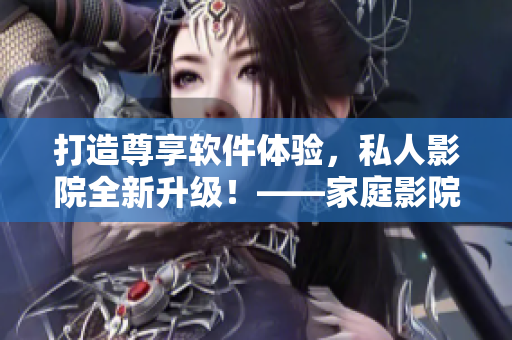 打造尊享软件体验，私人影院全新升级！——家庭影院，共享视听新境界！