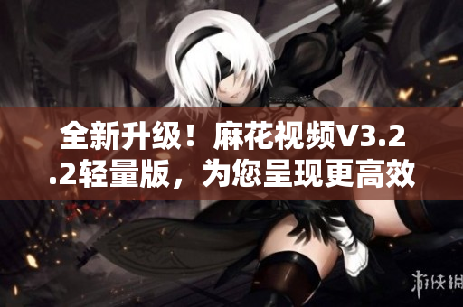 全新升级！麻花视频V3.2.2轻量版，为您呈现更高效的软件使用体验