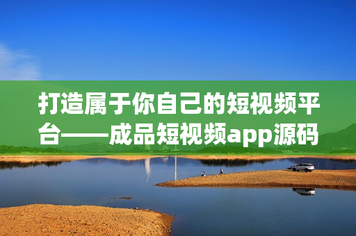 打造属于你自己的短视频平台——成品短视频app源码的优势
