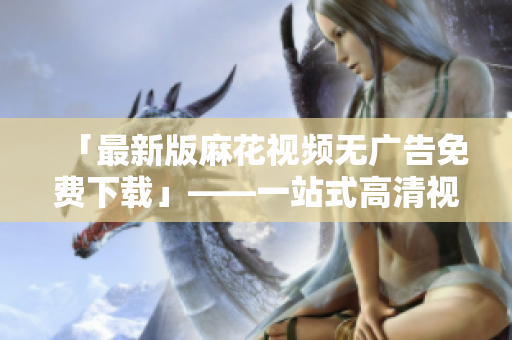 「最新版麻花视频无广告免费下载」——一站式高清视频播放平台