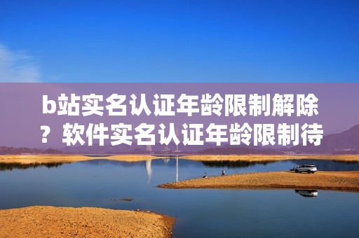 b站实名认证年龄限制解除？软件实名认证年龄限制待确认