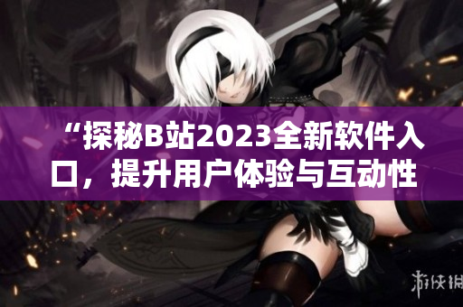 “探秘B站2023全新软件入口，提升用户体验与互动性”