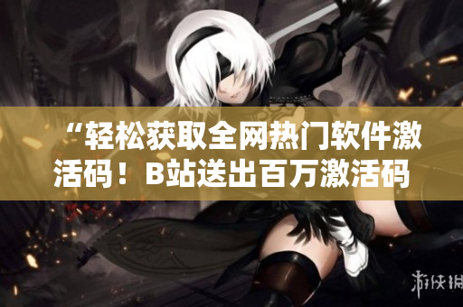 “轻松获取全网热门软件激活码！B站送出百万激活码，你还在白嫖？”