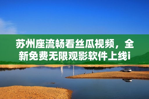 苏州座流畅看丝瓜视频，全新免费无限观影软件上线iOS