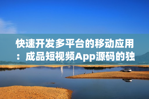 快速开发多平台的移动应用：成品短视频App源码的独特优势
