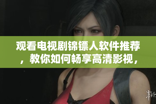 观看电视剧锦镖人软件推荐，教你如何畅享高清影视，在线观看无压力！