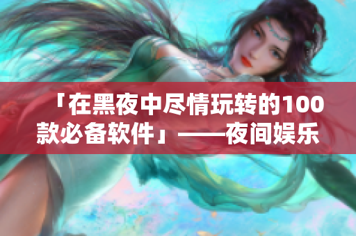 「在黑夜中尽情玩转的100款必备软件」——夜间娱乐工具大集锦