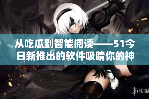 从吃瓜到智能阅读——51今日新推出的软件吸睛你的神经！