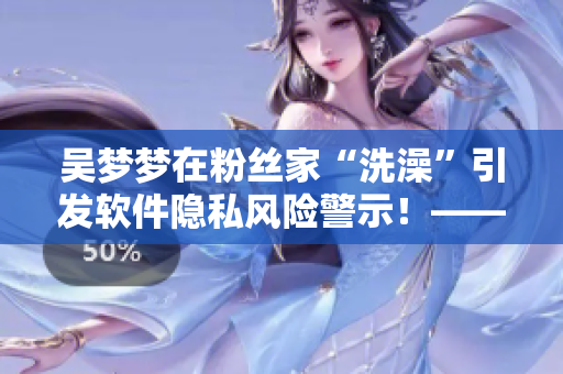 吴梦梦在粉丝家“洗澡”引发软件隐私风险警示！——一位编辑的思考