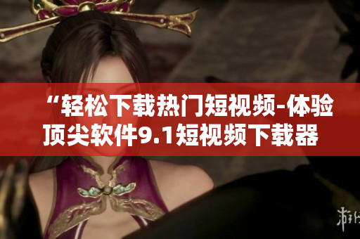 “轻松下载热门短视频-体验顶尖软件9.1短视频下载器”
