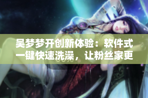 吴梦梦开创新体验：软件式一键快速洗澡，让粉丝家更省心！