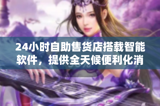 24小时自助售货店搭载智能软件，提供全天候便利化消费服务