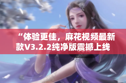 “体验更佳，麻花视频最新款V3.2.2纯净版震撼上线”