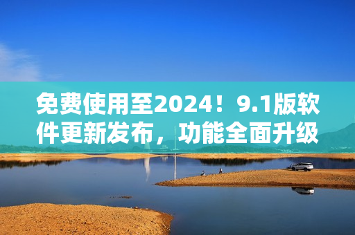 免费使用至2024！9.1版软件更新发布，功能全面升级！