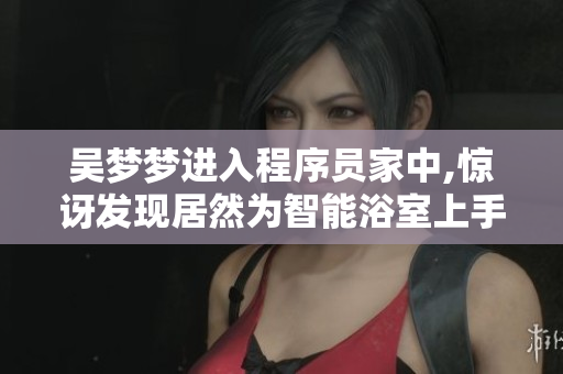 吴梦梦进入程序员家中,惊讶发现居然为智能浴室上手！