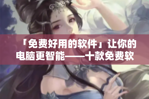 「免费好用的软件」让你的电脑更智能——十款免费软件推荐！