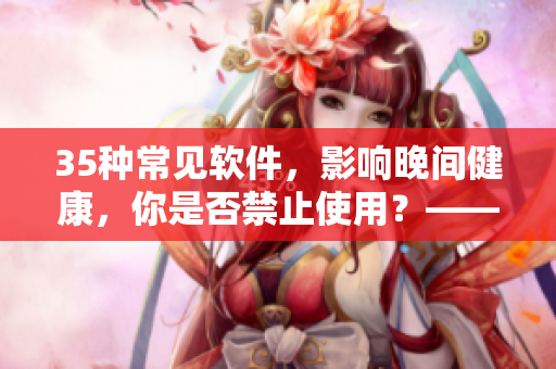 35种常见软件，影响晚间健康，你是否禁止使用？——一个编辑的总结