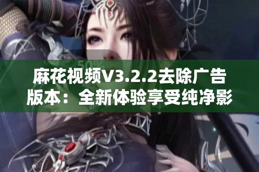 麻花视频V3.2.2去除广告版本：全新体验享受纯净影音生活！