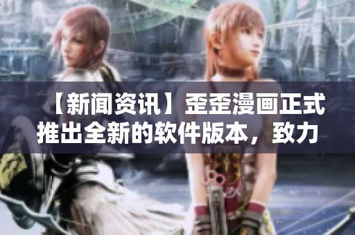 【新闻资讯】歪歪漫画正式推出全新的软件版本，致力于提升用户使用体验