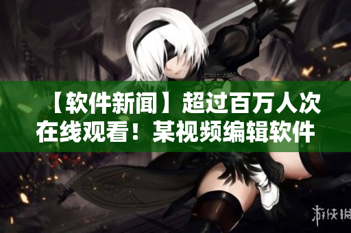 【软件新闻】超过百万人次在线观看！某视频编辑软件正式上线，广受欢迎！
