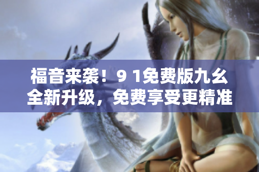 福音来袭！9 1免费版九幺全新升级，免费享受更精准高效的软件体验