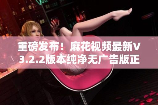 重磅发布！麻花视频最新V3.2.2版本纯净无广告版正式上线！