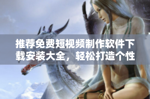 推荐免费短视频制作软件下载安装大全，轻松打造个性视频！