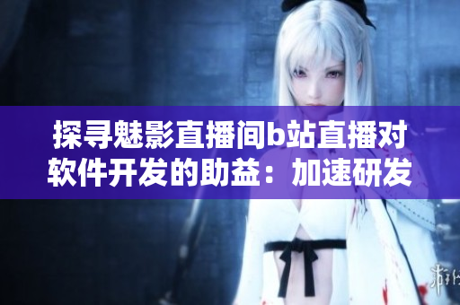 探寻魅影直播间b站直播对软件开发的助益：加速研发、提高用户参与度的好处